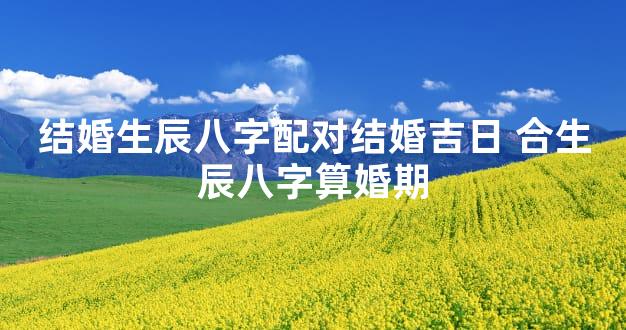 结婚生辰八字配对结婚吉日 合生辰八字算婚期